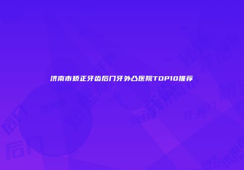 济南市矫正牙齿后门牙外凸医院TOP10推荐