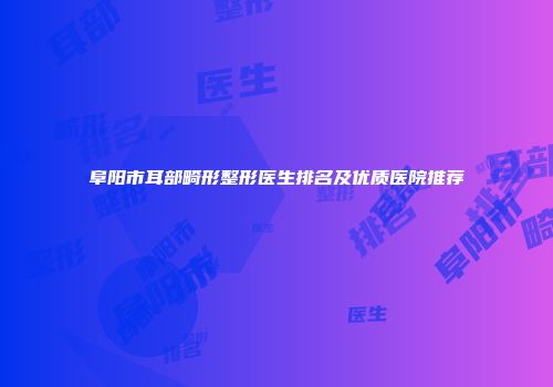 阜阳市耳部畸形整形医生排名及优质医院推荐