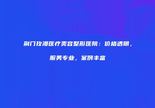 荆门玫漫医疗美容整形医院：价格透明，服务专业，案例丰富
