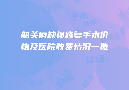 韶关唇缺损修复手术价格及医院收费情况一览