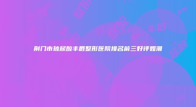 荆门市玻尿酸丰唇整形医院排名前三好评如潮