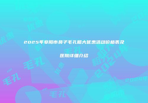 2025年阜阳市鼻子毛孔粗大优惠活动价格表及医院详细介绍