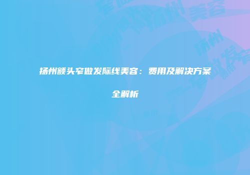扬州额头窄做发际线美容：费用及解决方案全解析