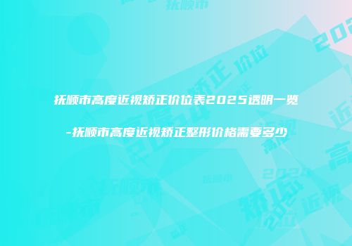 抚顺市高度近视矫正价位表2025透明一览-抚顺市高度近视矫正整形价格需要多少