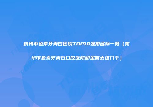 杭州市色素牙美白医院TOP10强排名榜一览（杭州市色素牙美白口腔医院明星常去这几个）