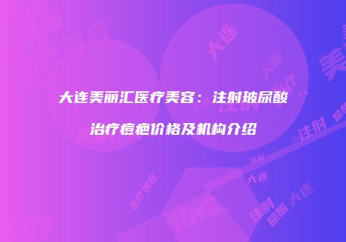 大连美丽汇医疗美容：注射玻尿酸治疗痘疤价格及机构介绍