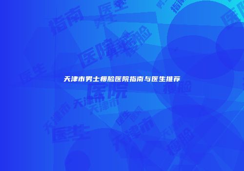 天津市男士瘦脸医院指南与医生推荐