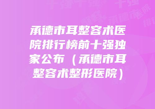 承德市耳整容术医院排行榜前十强独家公布（承德市耳整容术整形医院）