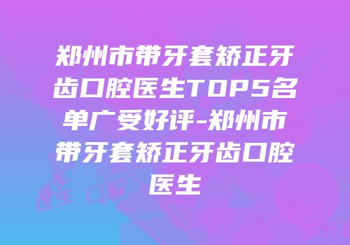 郑州市带牙套矫正牙齿口腔医生TOP5名单广受好评-郑州市带牙套矫正牙齿口腔医生