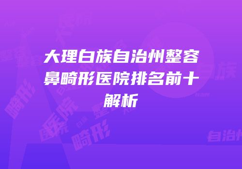 大理白族自治州整容鼻畸形医院排名前十解析