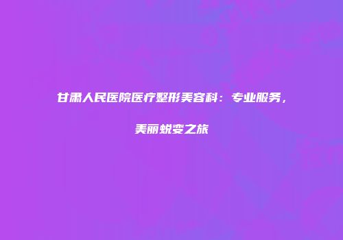 甘肃人民医院医疗整形美容科：专业服务，美丽蜕变之旅