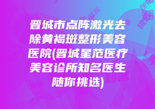 晋城市点阵激光去除黄褐斑整形美容医院(晋城星范医疗美容诊所知名医生随你挑选)