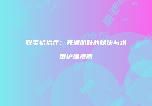脱毛蜡治疗：光滑肌肤的秘诀与术后护理指南