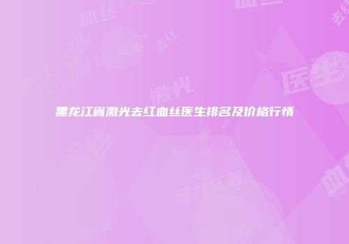黑龙江省激光去红血丝医生排名及价格行情