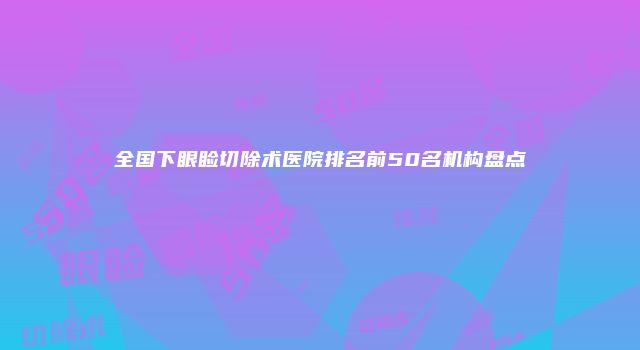 全国下眼睑切除术医院排名前50名机构盘点