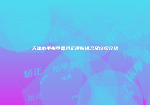 天津市手指甲盖矫正医院排名及详细介绍