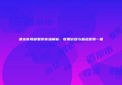 酒泉市耳部整形市场解析：收费价目与知名医院一览