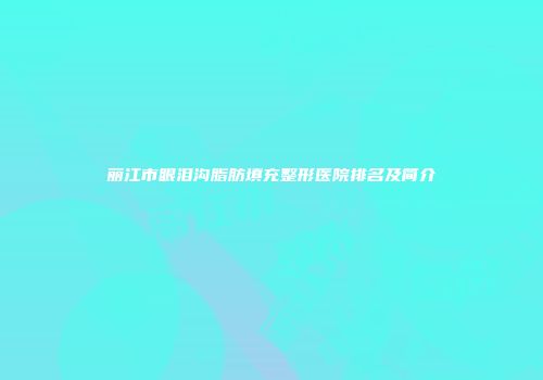 丽江市眼泪沟脂肪填充整形医院排名及简介