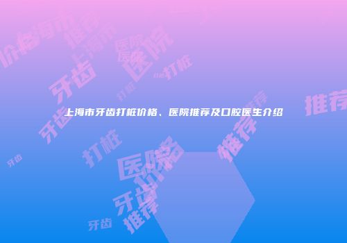 上海市牙齿打桩价格、医院推荐及口腔医生介绍