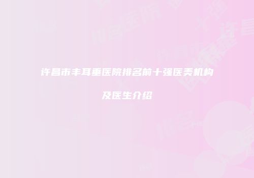 许昌市丰耳垂医院排名前十强医美机构及医生介绍