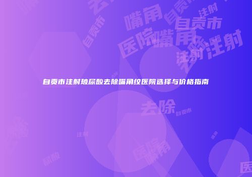 自贡市注射玻尿酸去除嘴角纹医院选择与价格指南