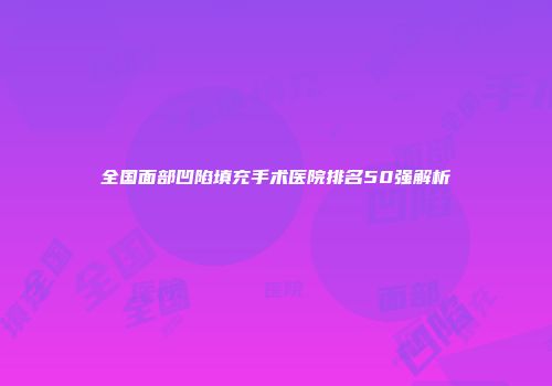 全国面部凹陷填充手术医院排名50强解析