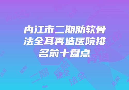 内江市二期肋软骨法全耳再造医院排名前十盘点