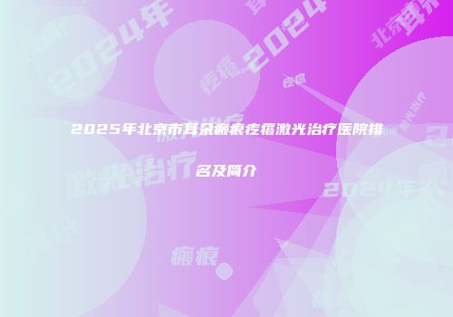 2025年北京市耳朵瘢痕疙瘩激光治疗医院排名及简介