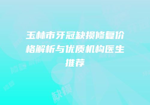 玉林市牙冠缺损修复价格解析与优质机构医生推荐