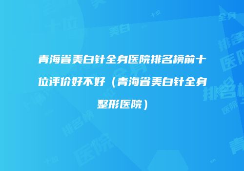 青海省美白针全身医院排名榜前十位评价好不好（青海省美白针全身整形医院）