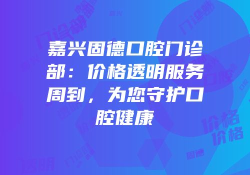 嘉兴固德口腔门诊部：价格透明服务周到，为您守护口腔健康