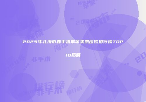 2025年北海市非手术丰苹果肌医院排行榜TOP10揭晓