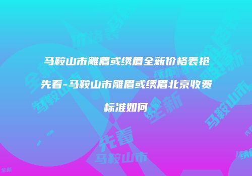 马鞍山市雕眉或绣眉全新价格表抢先看-马鞍山市雕眉或绣眉北京收费标准如何