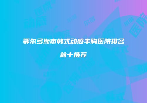 鄂尔多斯市韩式动感丰胸医院排名前十推荐