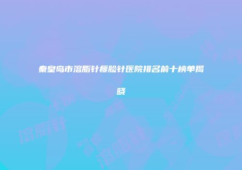 秦皇岛市溶脂针瘦脸针医院排名前十榜单揭晓