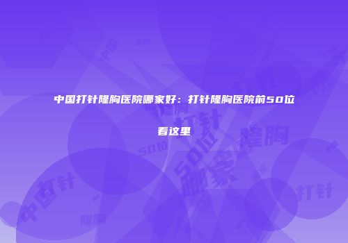 中国打针隆胸医院哪家好：打针隆胸医院前50位看这里