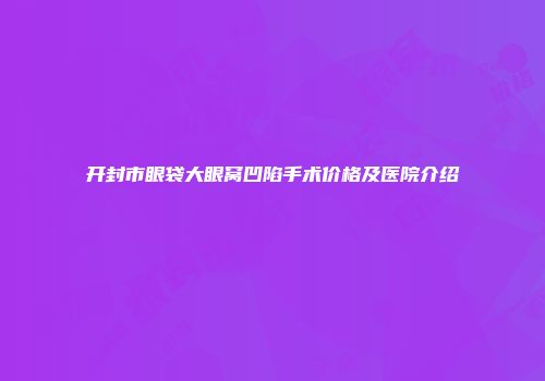 开封市眼袋大眼窝凹陷手术价格及医院介绍
