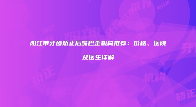 阳江市牙齿矫正后嘴巴歪机构推荐：价格、医院及医生详解