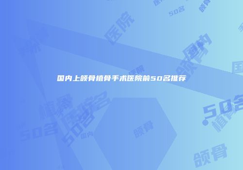 国内上颌骨植骨手术医院前50名推荐