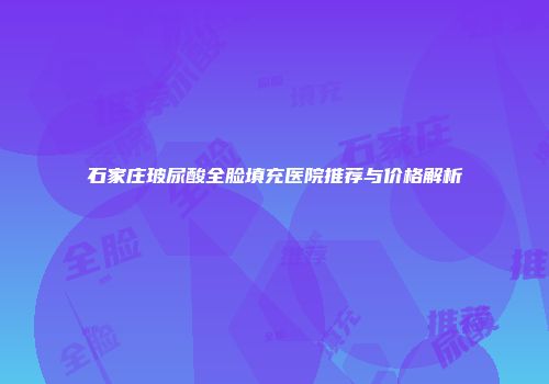 石家庄玻尿酸全脸填充医院推荐与价格解析