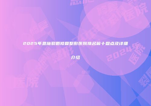 2025年恩施裂唇修复整形医院排名前十盘点及详细介绍
