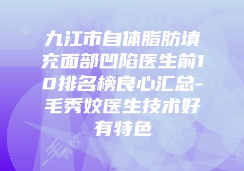 九江市自体脂肪填充面部凹陷医生前10排名榜良心汇总-毛秀姣医生技术好有特色