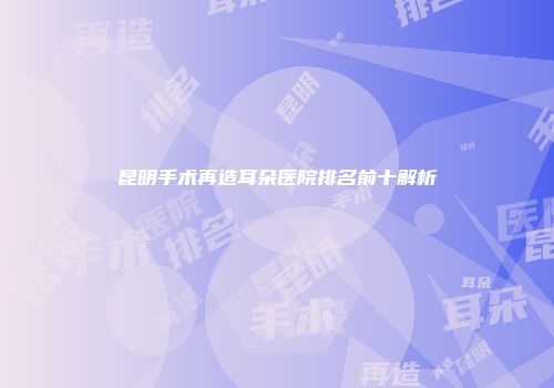 昆明手术再造耳朵医院排名前十解析