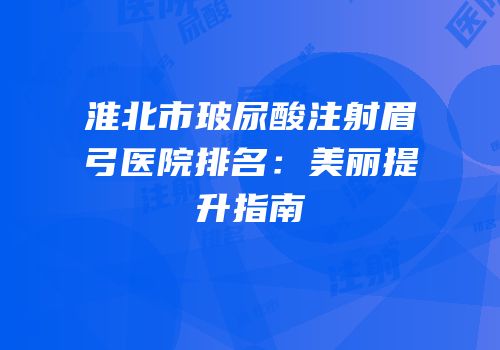 淮北市玻尿酸注射眉弓医院排名：美丽提升指南