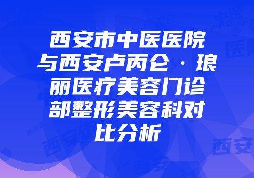 西安市中医医院与西安卢丙仑·琅丽医疗美容门诊部整形美容科对比分析