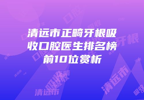 清远市正畸牙根吸收口腔医生排名榜前10位赏析