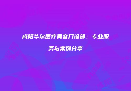 咸阳华尔医疗美容门诊部：专业服务与案例分享