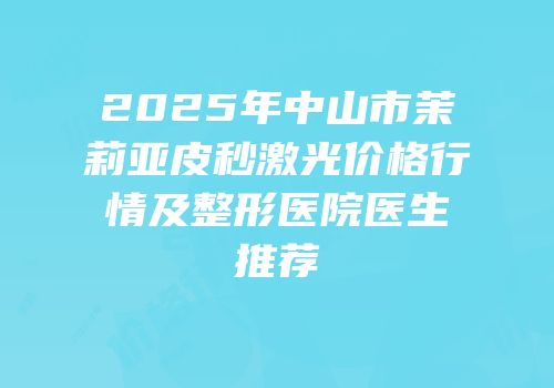 2025年中山市茉莉亚皮秒激光价格行情及整形医院医生推荐