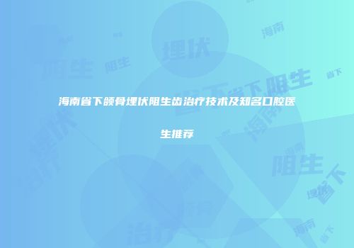 海南省下颌骨埋伏阻生齿治疗技术及知名口腔医生推荐