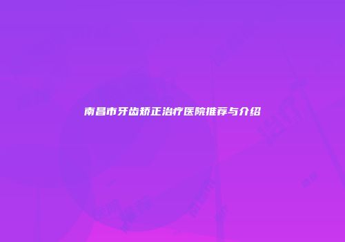 南昌市牙齿矫正治疗医院推荐与介绍